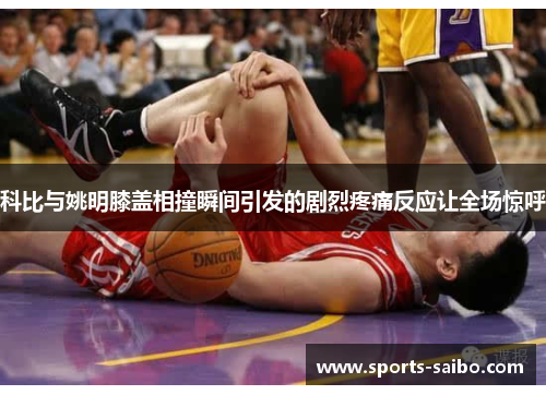 科比与姚明膝盖相撞瞬间引发的剧烈疼痛反应让全场惊呼