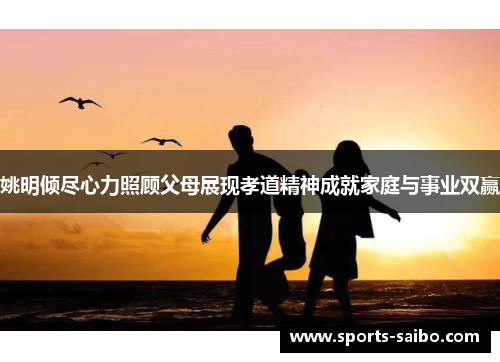 姚明倾尽心力照顾父母展现孝道精神成就家庭与事业双赢