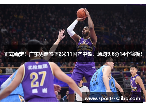 正式确定！广东男篮签下2米11国产中锋，场均9.8分14个篮板！