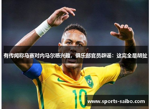 有传闻称马赛对内马尔感兴趣,俱乐部官员辟谣:这完全是胡扯