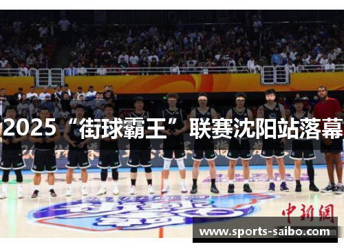 2025“街球霸王”联赛沈阳站落幕 2025“街球霸王”联赛沈阳站落幕